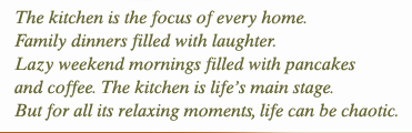The kitchen is the focus of every home. Family dinners filled with laughter. Lazy weekend mornings filled with pancakes and coffee. The kitchen is life’s main stage. But for all its relaxing moments, life can be chaotic. 