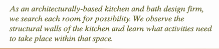 As an architecturally-based kitchen and bath design firm, we search each room for possibility. We observe the structural walls of kitchen and learn what activities need to take place within that space. 