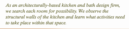 As an architecturally-based kitchen and bath design firm, we search each room for possibility. We observe the structural walls of kitchen and learn what activities need to take place within that space.